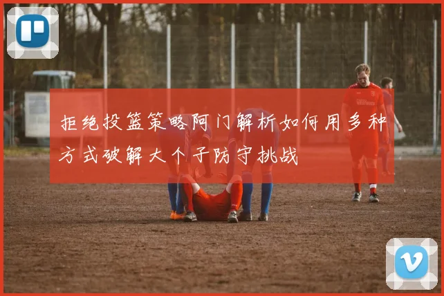 拒绝投篮策略阿门解析如何用多种方式破解大个子防守挑战