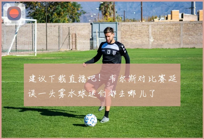 建议下载直播吧！韦尔斯对比赛延误一头雾水球迷们都去哪儿了