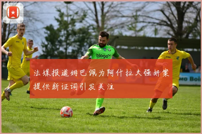 法媒报道姆巴佩为阿什拉夫强奸案提供新证词引发关注