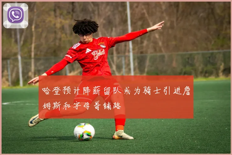 哈登预计降薪留队或为骑士引进詹姆斯和字母哥铺路