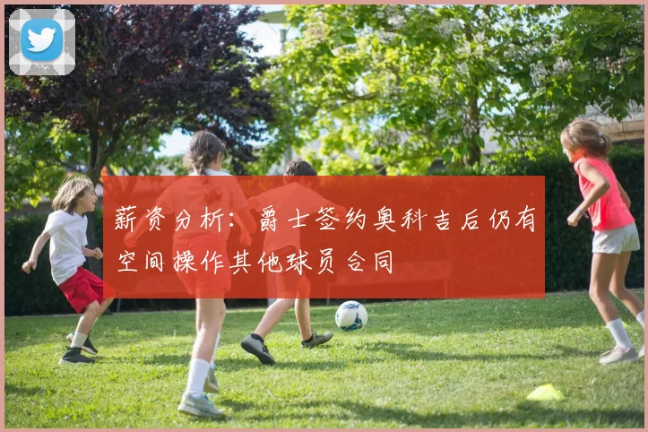 薪资分析：爵士签约奥科吉后仍有空间操作其他球员合同