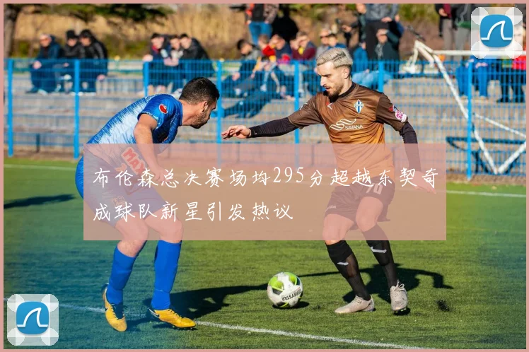布伦森总决赛场均295分超越东契奇成球队新星引发热议