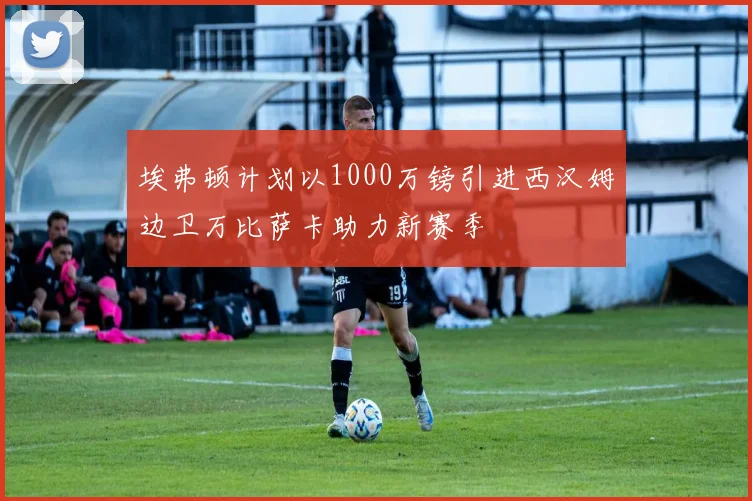 埃弗顿计划以1000万镑引进西汉姆边卫万比萨卡助力新赛季