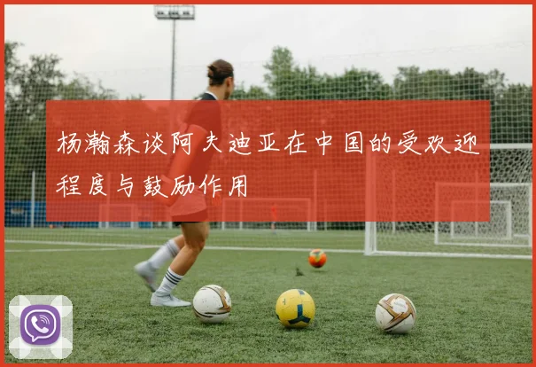 杨瀚森谈阿夫迪亚在中国的受欢迎程度与鼓励作用