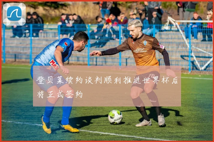 登贝莱续约谈判顺利推进世界杯后将正式签约