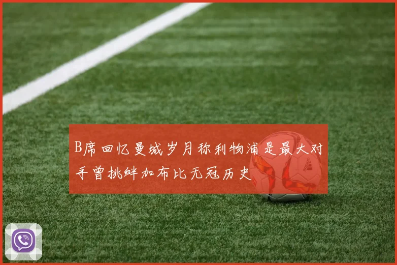 B席回忆曼城岁月称利物浦是最大对手曾挑衅加布比无冠历史