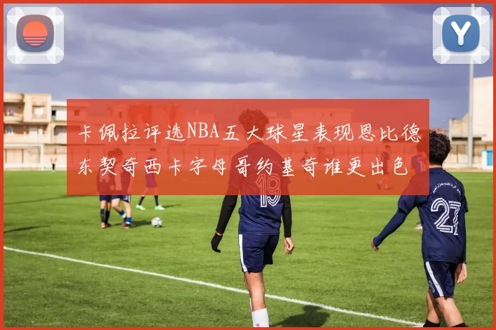 卡佩拉评选NBA五大球星表现恩比德东契奇西卡字母哥约基奇谁更出色