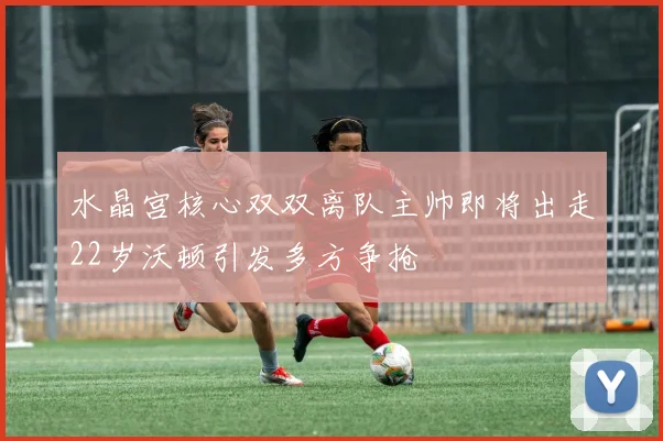 水晶宫核心双双离队主帅即将出走22岁沃顿引发多方争抢