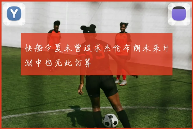 快船今夏未曾追求杰伦布朗未来计划中也无此打算