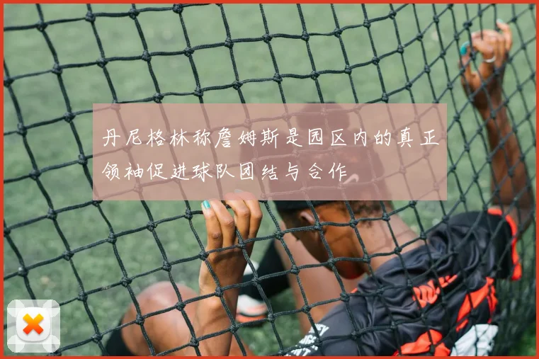 丹尼格林称詹姆斯是园区内的真正领袖促进球队团结与合作