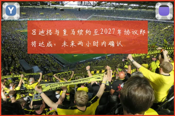 吕迪格与皇马续约至2027年协议即将达成，未来两小时内确认
