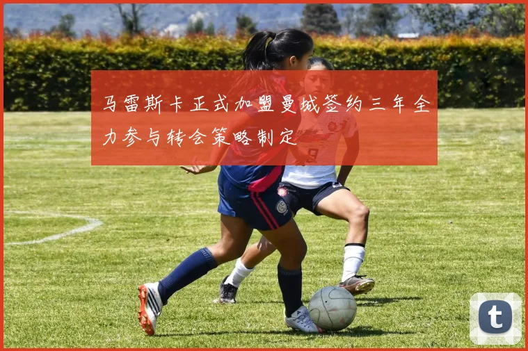 马雷斯卡正式加盟曼城签约三年全力参与转会策略制定