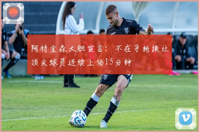 阿特金森大胆宣言：不在乎轮换让顶尖球员连续上场15分钟