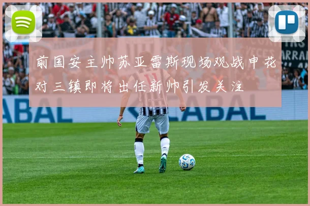 前国安主帅苏亚雷斯现场观战申花对三镇即将出任新帅引发关注