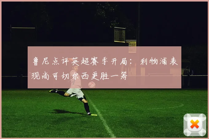 鲁尼点评英超赛季开局：利物浦表现尚可切尔西更胜一筹