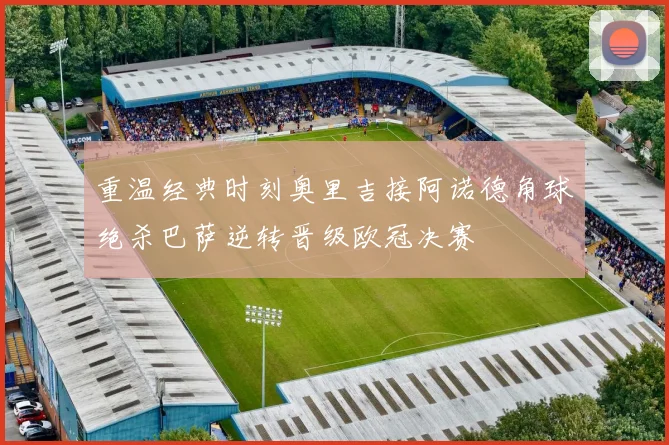 重温经典时刻奥里吉接阿诺德角球绝杀巴萨逆转晋级欧冠决赛